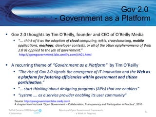 Gov 2.0  - Government as a Platform Gov 2.0 thoughts by Tim O’Reilly, founder and CEO of O’Reilly Media “… . think of it as the adoption of  cloud  computing, wikis, crowdsourcing,  mobile  applications,  mashups , developer contests, or all of the other epiphenomena of Web 2.0 as applied to the job of government .”  http://opengovernment.labs.oreilly.com/ch01.html   A recurring theme of  “Government as a Platform”  by Tim O’Reilly “ The rise of Gov 2.0 signals the emergence of IT innovation and the  Web as a platform for fostering efficiencies within government and citizen participation .” “ …  start thinking about designing programs (APIs) that are enablers” “ system …. as a service provider enabling its user community” MISA Ontario 2010 Annual Conference Municipal Open Government Framework  - a Work in Progress Source:  http:// opengovernment.labs.oreilly.com /   A chapter from his book “Open Government – Collaboration, Transparency and Participation in Practice”, 2010 