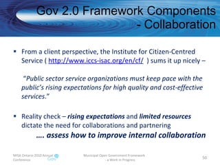 Gov 2.0 Framework Components - Collaboration From a client perspective, the Institute for Citizen-Centred Service (  http://www.iccs-isac.org/en/cf /   ) sums it up nicely –  “ Public sector service organizations must keep pace with the public’s rising expectations for high quality and cost-effective services .”  Reality check –  rising expectations  and  limited resources  dictate the need for collaborations and partnering   …. assess how to improve internal collaboration MISA Ontario 2010 Annual Conference Municipal Open Government Framework  - a Work in Progress 