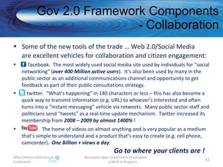 Gov 2.0 Framework Components - Collaboration Some of the new tools of the trade … Web 2.0/Social Media are excellent vehicles for collaboration and citizen engagement : facebook.  The most widely used social media site used by individuals for “social networking” ( over 400 Million active users ).  It’s also been used by many in the public sector as an additional communications channel and opportunity to get feedback as part of their public consultations strategy. twitter.  “What’s happening” in 140 characters or less – this has also become a quick way to transmit information (e.g. URL) to whoever’s interested and often turns into a “instant messaging” vehicle via retweets.  Many public sector staff and politicians send “tweets” as a real-time update mechanism.  Twitter increased its membership from  2008 – 2009 by almost 1400%  ! The home of videos on almost anything and is very popular as a medium that’s simple to understand and a product that’s easy to create (e.g. cell phone, camcorder).  One Billion + views a day .    Go to where your clients are ! MISA Ontario 2010 Annual Conference Municipal Open Government Framework  - a Work in Progress 