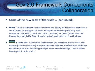 Gov 2.0 Framework Components - Collaboration Some of the new tools of the trade … (continued) WIKIS .  Wikis facilitate the simple creation and editing of documents that can be collaborated on through a browser; examples include the previously noted Wikipedia, OPSpedia (Province of Ontario internal), GCpedia (Government of Canada internal), MISA Gov 2.0 and a host of public wikis such as GovLoop Second Life .  A 3D virtual world where you create your own avatar and explore (transport yourself) many destinations with lots of information and have the ability to interact including participation in virtual meetings.  Over a billion hours spent in SL by users. MISA Ontario 2010 Annual Conference Municipal Open Government Framework  - a Work in Progress 