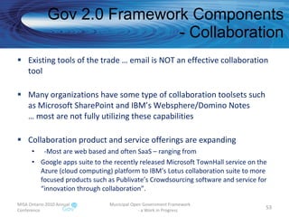 Gov 2.0 Framework Components - Collaboration Existing tools of the trade … email is NOT an effective collaboration tool Many organizations have some type of collaboration toolsets such as Microsoft SharePoint and IBM’s Websphere/Domino Notes … most are not fully utilizing these capabilities Collaboration product and service offerings are expanding -Most are web based and often SaaS – ranging from Google apps suite to the recently released Microsoft TownHall service on the Azure (cloud computing) platform to IBM’s Lotus collaboration suite to more focused products such as Publivate’s Crowdsourcing software and service for “innovation through collaboration”. MISA Ontario 2010 Annual Conference Municipal Open Government Framework  - a Work in Progress 