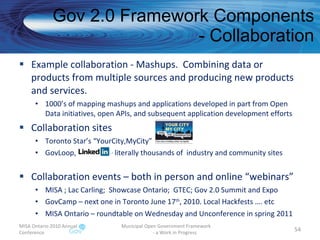 Gov 2.0 Framework Components - Collaboration Example collaboration - Mashups.  Combining data or products from multiple sources and producing new products and services. 1000’s of mapping mashups and applications developed in part from Open Data initiatives, open APIs, and subsequent application development efforts Collaboration sites Toronto Star’s “YourCity,MyCity” GovLoop,  – literally thousands of  industry and community sites Collaboration events – both in person and online “webinars” MISA ; Lac Carling;  Showcase Ontario;  GTEC; Gov 2.0 Summit and Expo GovCamp – next one in Toronto June 17 th , 2010. Local Hackfests …. etc MISA Ontario – roundtable on Wednesday and Unconference in spring 2011  MISA Ontario 2010 Annual Conference Municipal Open Government Framework  - a Work in Progress 