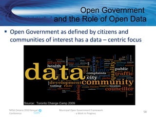 Open Government  and the Role of Open Data Open Government as defined by citizens and  communities of interest has a data – centric focus MISA Ontario 2010 Annual Conference Municipal Open Government Framework  - a Work in Progress Source:  Toronto Change Camp 2009 