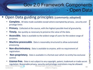 Open Data guiding principles  (commonly adopted) Complete.   All data made available except where exempted by privacy , security and privilege limits Primary.   Collected at the source, with the highest possible level of granularity. Timely.   Aas quickly as necessary to preserve the value of the data. Accessible.   Data is available to the widest range of users for the widest range of purposes. Machine processable .  Data is reasonably structured to allow automated processing. Non-discriminatory.   Data is available to anyone, with no requirement of registration. Non-proprietary.  Data is available in a format over which no entity has exclusive control. License-free.  Data is not subject to any copyright, patent, trademark or trade secret regulation. Reasonable privacy, security and privilege restrictions may be allowed.  Gov 2.0 Framework Components - Open Data MISA Ontario 2010 Annual Conference Municipal Open Government Framework  - a Work in Progress Source:  http://resource.org/8_principles.html  (Dec 8, 2007)  
