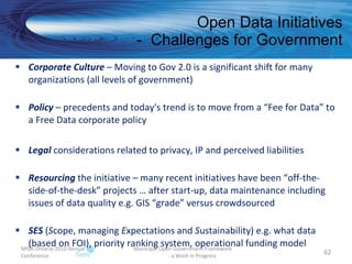 Open Data Initiatives -  Challenges for Government MISA Ontario 2010 Annual Conference Municipal Open Government Framework  - a Work in Progress Corporate Culture  – Moving to Gov 2.0 is a significant shift for many organizations (all levels of government) Policy  – precedents and today's trend is to move from a “Fee for Data” to a Free Data corporate policy  Legal  considerations related to privacy, IP and perceived liabilities Resourcing  the initiative – many recent initiatives have been “off-the-side-of-the-desk” projects … after start-up, data maintenance including issues of data quality e.g. GIS “grade” versus crowdsourced SES  ( S cope, managing  E xpectations and  S ustainability) e.g. what data (based on FOI), priority ranking system, operational funding model 