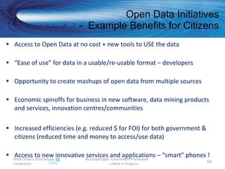 Open Data Initiatives -  Example Benefits for Citizens MISA Ontario 2010 Annual Conference Municipal Open Government Framework  - a Work in Progress Access to Open Data at no cost + new tools to USE the data “ Ease of use” for data in a usable/re-usable format – developers Opportunity to create mashups of open data from multiple sources Economic spinoffs for business in new software, data mining products and services, innovation centres/communities Increased efficiencies (e.g. reduced $ for FOI) for both government & citizens (reduced time and money to access/use data) Access to new innovative services and applications – “smart” phones !  