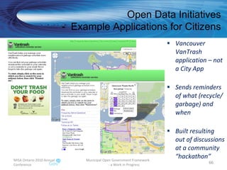 Vancouver VanTrash application – not a City App Sends reminders of what (recycle/ garbage) and when Built resulting out of discussions at a community “hackathon” MISA Ontario 2010 Annual Conference Municipal Open Government Framework  - a Work in Progress Open Data Initiatives -  Example Applications for Citizens 