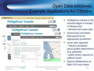 FixMyStreet started in UK; recently began in Canada  in Ottawa area - benefits from open data Community controlled; data passed on to appropriate jurisdiction Issues with approach - industry standards versus public expectations (e.g. potholes) - public sector capacity to address issues  Recent collaboration on Open 311 may impact MISA Ontario 2010 Annual Conference Municipal Open Government Framework  - a Work in Progress Open Data Initiatives -  Example Applications for Citizens 