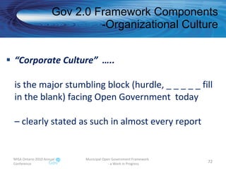 “ Corporate Culture”  ….. is the major stumbling block (hurdle, _ _ _ _ _ fill in the blank) facing Open Government  today – clearly stated as such in almost every report Gov 2.0 Framework Components -Organizational Culture MISA Ontario 2010 Annual Conference Municipal Open Government Framework  - a Work in Progress 