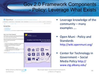 Leverage knowledge of the community – many examples …. Open Muni - Policy and Standards http:// wiki.openmuni.org /   Center for Technology in Government – Social Media Policy  http:// www.ctg.albany.edu /   Gov 2.0 Framework Components - Policy: Leverage What Exists MISA Ontario 2010 Annual Conference Municipal Open Government Framework  - a Work in Progress 