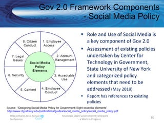 Role and Use of Social Media is a key component of Gov 2.0 Assessment of existing policies undertaken by Center for Technology in Government,  State University of New York and categorized policy elements that need to be addressed  (May 2010) Report has references to existing policies Gov 2.0 Framework Components - Social Media Policy MISA Ontario 2010 Annual Conference Municipal Open Government Framework  - a Work in Progress Source:  “Designing Social Media Policy for Government: Eight essential elements” http://www.ctg.albany.edu/publications/guides/social_media_policy/social_media_policy.pdf   