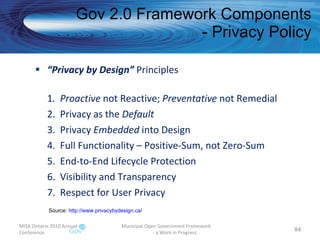 “ Privacy by Design”  Principles 1 .  Proactive  not Reactive;  Preventative  not Remedial 2.  Privacy as the  Default 3.  Privacy  Embedded  into Design 4.  Full Functionality – Positive-Sum, not Zero-Sum 5.  End-to-End Lifecycle Protection 6.  Visibility and Transparency 7.  Respect for User Privacy Gov 2.0 Framework Components - Privacy Policy MISA Ontario 2010 Annual Conference Municipal Open Government Framework  - a Work in Progress Source:  http:// www.privacybydesign.ca /   