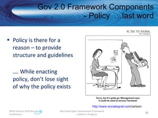 Policy is there for a reason – to provide structure and guidelines … . While enacting policy, don’t lose sight of why the policy exists Gov 2.0 Framework Components - Policy  …last word MISA Ontario 2010 Annual Conference Municipal Open Government Framework  - a Work in Progress http:// www.socialsignal.com /cartoon   