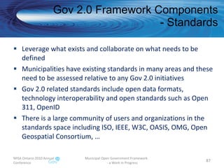 Leverage what exists and collaborate on what needs to be defined Municipalities have existing standards in many areas and these need to be assessed relative to any Gov 2.0 initiatives  Gov 2.0 related standards include open data formats, technology interoperability and open standards such as Open 311, OpenID There is a large community of users and organizations in the standards space including ISO, IEEE, W3C, OASIS, OMG, Open Geospatial Consortium, … Gov 2.0 Framework Components - Standards MISA Ontario 2010 Annual Conference Municipal Open Government Framework  - a Work in Progress 