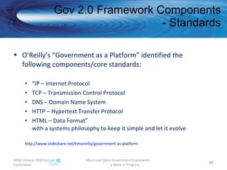 O’Reilly’s “Government as a Platform” identified the following components/core standards: “ IP – Internet Protocol TCP – Transmission Control Protocol DNS – Domain Name System HTTP – Hypertext Transfer Protocol HTML – Data Format” with a systems philosophy to keep it simple and let it evolve http:// www.slideshare.net/timoreilly/government -as-platform   Gov 2.0 Framework Components - Standards MISA Ontario 2010 Annual Conference Municipal Open Government Framework  - a Work in Progress 