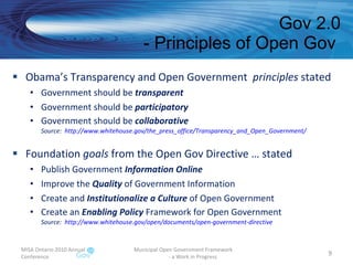 Obama’s Transparency and Open Government  principles  stated Government should be  transparent Government should be  participatory Government should be  collaborative Source:  http://www.whitehouse.gov/the_press_office/Transparency_and_Open_Government/   Foundation  goals  from the Open Gov Directive … stated Publish Government  Information Online Improve the  Quality  of Government Information Create and  Institutionalize a Culture  of Open Government Create an  Enabling Policy  Framework for Open Government Source:  http://www.whitehouse.gov/open/documents/open-government-directive   Gov 2.0 - Principles of Open Gov  MISA Ontario 2010 Annual Conference Municipal Open Government Framework  - a Work in Progress 
