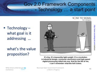 Technology – what goal is it addressing  … what’s the value proposition? Gov 2.0 Framework Components - Technology … a start point MISA Ontario 2010 Annual Conference Municipal Open Government Framework  - a Work in Progress http:// www.socialsignal.com /cartoon   