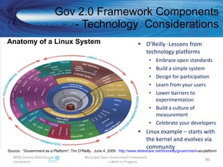 O’Reilly -Lessons from technology platforms Embrace open standards Build a simple system Design for participation Learn from your users Lower barriers to experimentation Build a culture of measurement Celebrate your developers Linux example – starts with the kernel and evolves via community Gov 2.0 Framework Components - Technology  Considerations MISA Ontario 2010 Annual Conference Municipal Open Government Framework  - a Work in Progress Source:  “Government as a Platform”; Tim O’Reilly.  June 4, 2009.  http:// www.slideshare.net/timoreilly/government -as-platform   