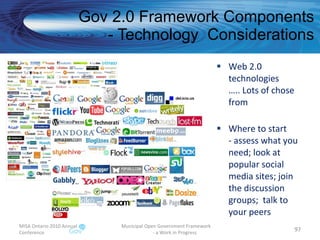 Web 2.0 technologies  ….. Lots of chose from Where to start - assess what you need; look at popular social media sites; join the discussion groups;  talk to your peers Gov 2.0 Framework Components - Technology  Considerations MISA Ontario 2010 Annual Conference Municipal Open Government Framework  - a Work in Progress 