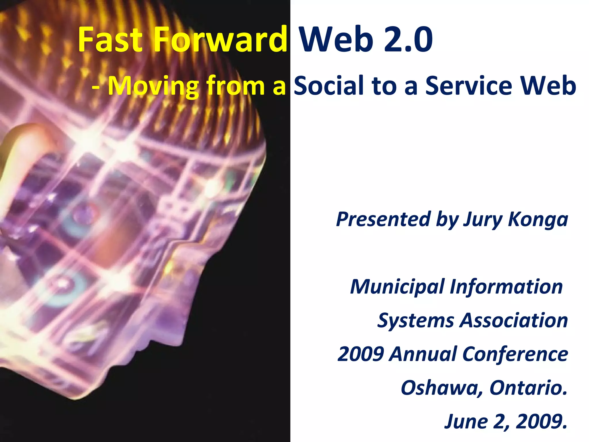 Fast Forward Web 2.0
- Moving from a Social to a Service Web



                   Presented by Jury Konga

                    Municipal Information
                      Systems Association
                   2009 Annual Conference
                         Oshawa, Ontario.
                             June 2, 2009.
 