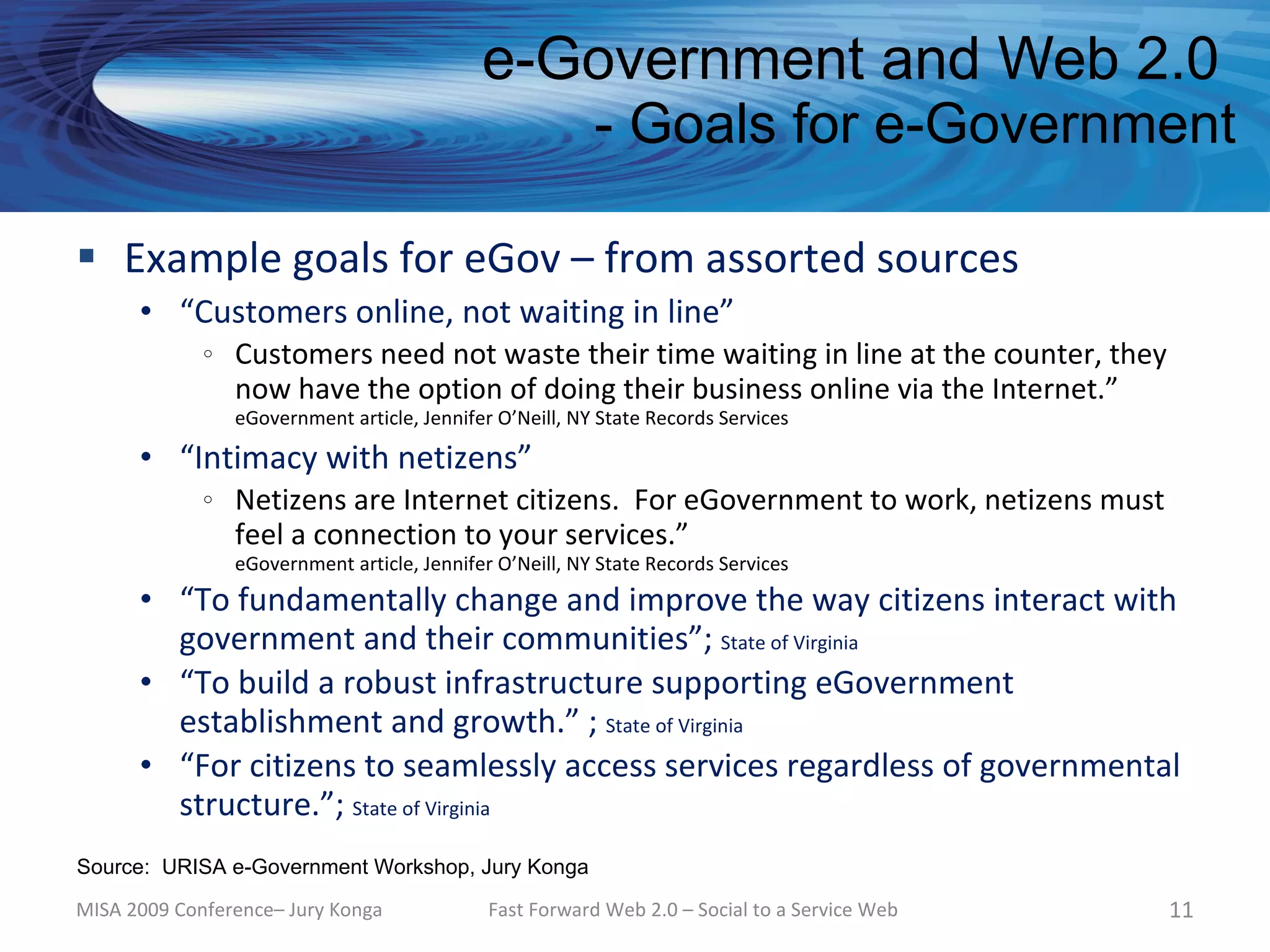 e-Government and Web 2.0
                                                          - Goals for e-Government

 Example goals for eGov – from assorted sources
      • “Customers online, not waiting in line”
             o   Customers need not waste their time waiting in line at the counter, they
                 now have the option of doing their business online via the Internet.”
                 eGovernment article, Jennifer O’Neill, NY State Records Services

      • “Intimacy with netizens”
             o   Netizens are Internet citizens. For eGovernment to work, netizens must
                 feel a connection to your services.”
                 eGovernment article, Jennifer O’Neill, NY State Records Services
      • “To fundamentally change and improve the way citizens interact with
        government and their communities”; State of Virginia
      • “To build a robust infrastructure supporting eGovernment
        establishment and growth.” ; State of Virginia
      • “For citizens to seamlessly access services regardless of governmental
        structure.”; State of Virginia
Source: URISA e-Government Workshop, Jury Konga

MISA 2009 Conference– Jury Konga              Fast Forward Web 2.0 – Social to a Service Web   11
 