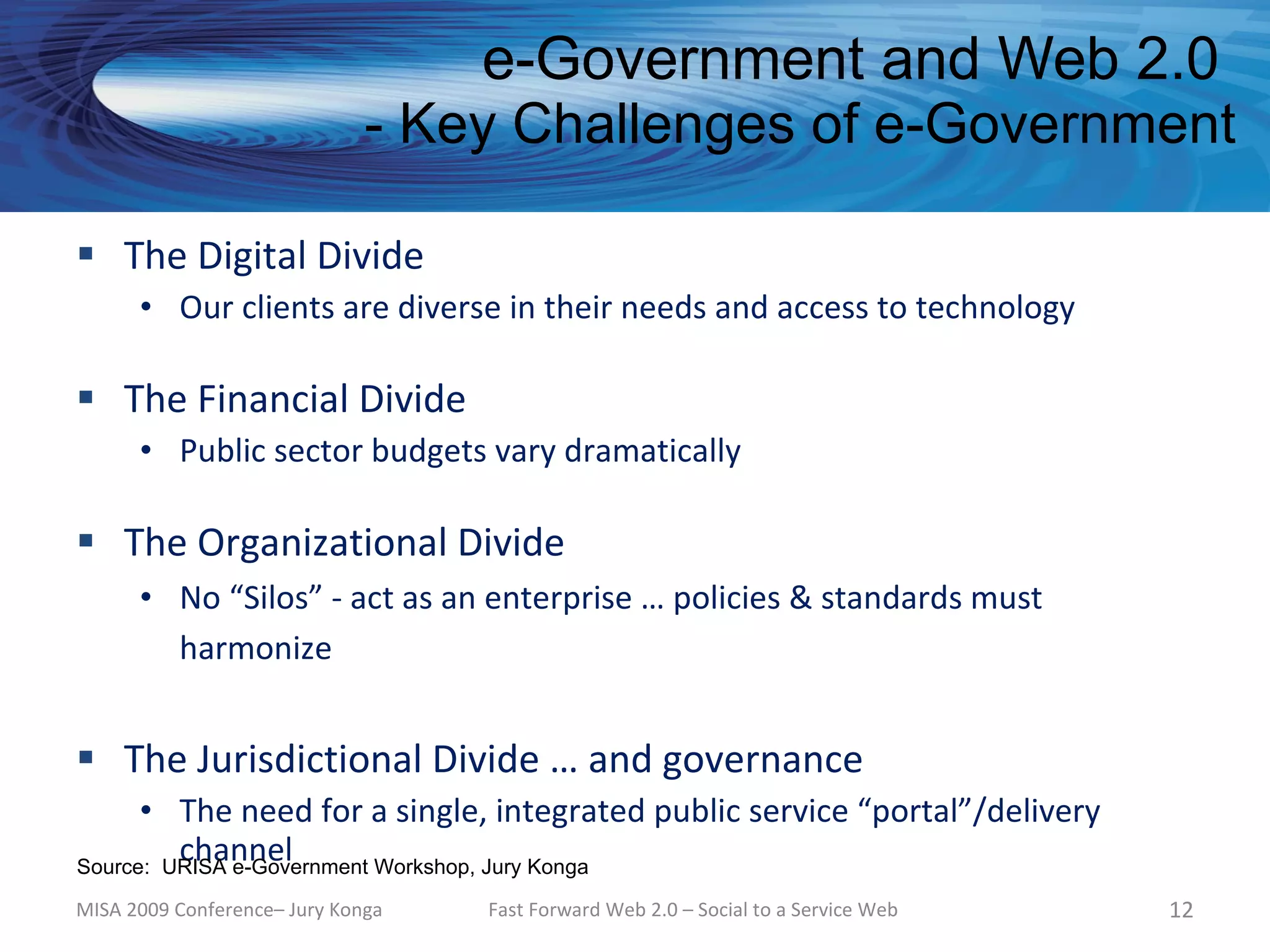 e-Government and Web 2.0
                              - Key Challenges of e-Government

 The Digital Divide
      • Our clients are diverse in their needs and access to technology

 The Financial Divide
      • Public sector budgets vary dramatically

 The Organizational Divide
      • No “Silos” - act as an enterprise … policies & standards must
        harmonize


 The Jurisdictional Divide … and governance
      • The need for a single, integrated public service “portal”/delivery
         channel
Source: URISA e-Government Workshop, Jury Konga

MISA 2009 Conference– Jury Konga   Fast Forward Web 2.0 – Social to a Service Web   12
 