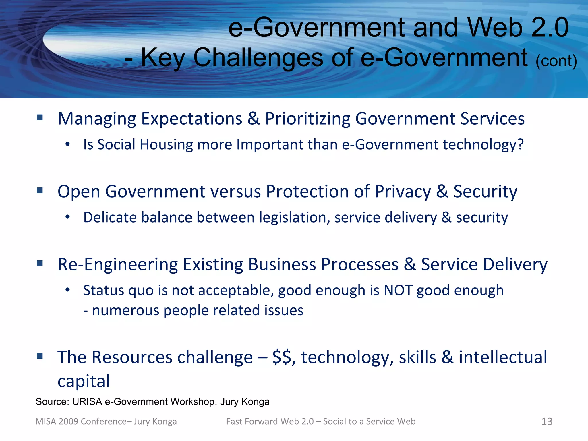 e-Government and Web 2.0
                    - Key Challenges of e-Government (cont)

 Managing Expectations & Prioritizing Government Services
      • Is Social Housing more Important than e-Government technology?

 Open Government versus Protection of Privacy & Security
      • Delicate balance between legislation, service delivery & security

 Re-Engineering Existing Business Processes & Service Delivery
      • Status quo is not acceptable, good enough is NOT good enough
        - numerous people related issues

 The Resources challenge – $$, technology, skills & intellectual
  capital
Source: URISA e-Government Workshop, Jury Konga

MISA 2009 Conference– Jury Konga      Fast Forward Web 2.0 – Social to a Service Web   13
 
