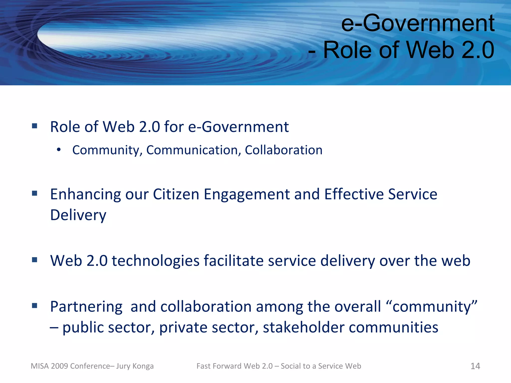e-Government
                                                                  - Role of Web 2.0


 Role of Web 2.0 for e-Government
      • Community, Communication, Collaboration


 Enhancing our Citizen Engagement and Effective Service
  Delivery

 Web 2.0 technologies facilitate service delivery over the web

 Partnering and collaboration among the overall “community”
  – public sector, private sector, stakeholder communities

MISA 2009 Conference– Jury Konga   Fast Forward Web 2.0 – Social to a Service Web   14
 