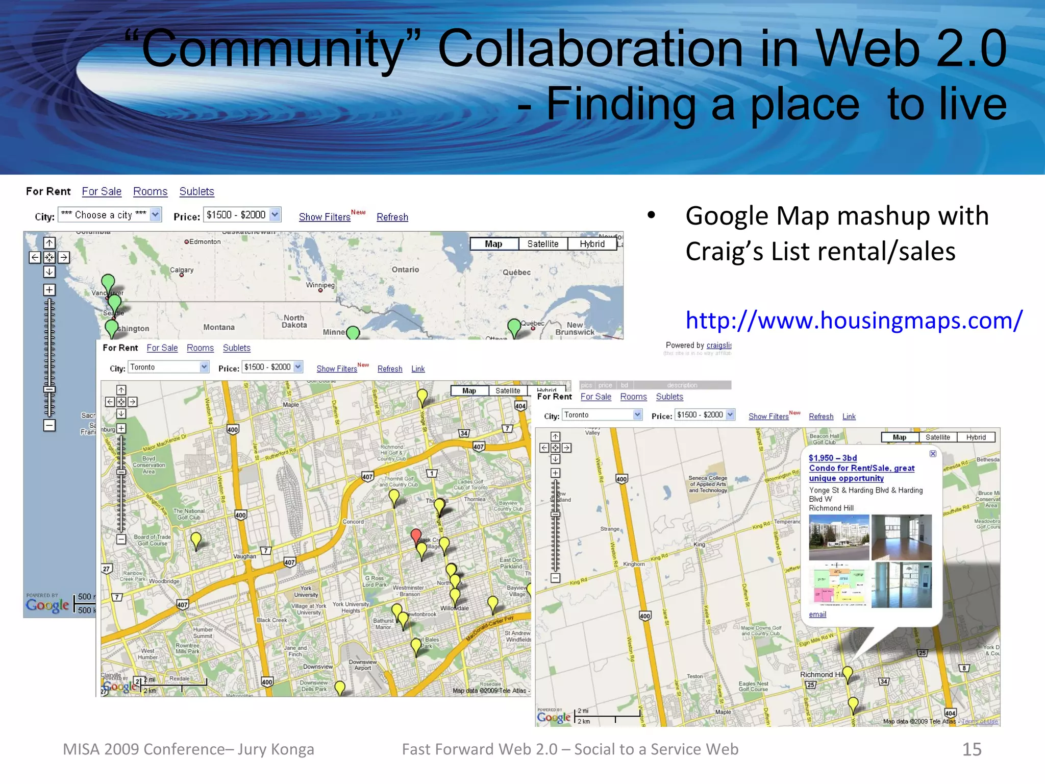 “Community” Collaboration in Web 2.0
                                                  - Finding a place to live

                                                                    •    Google Map mashup with
                                                                         Craig’s List rental/sales

                                                                         http://www.housingmaps.com/




MISA 2009 Conference– Jury Konga   Fast Forward Web 2.0 – Social to a Service Web              15
 
