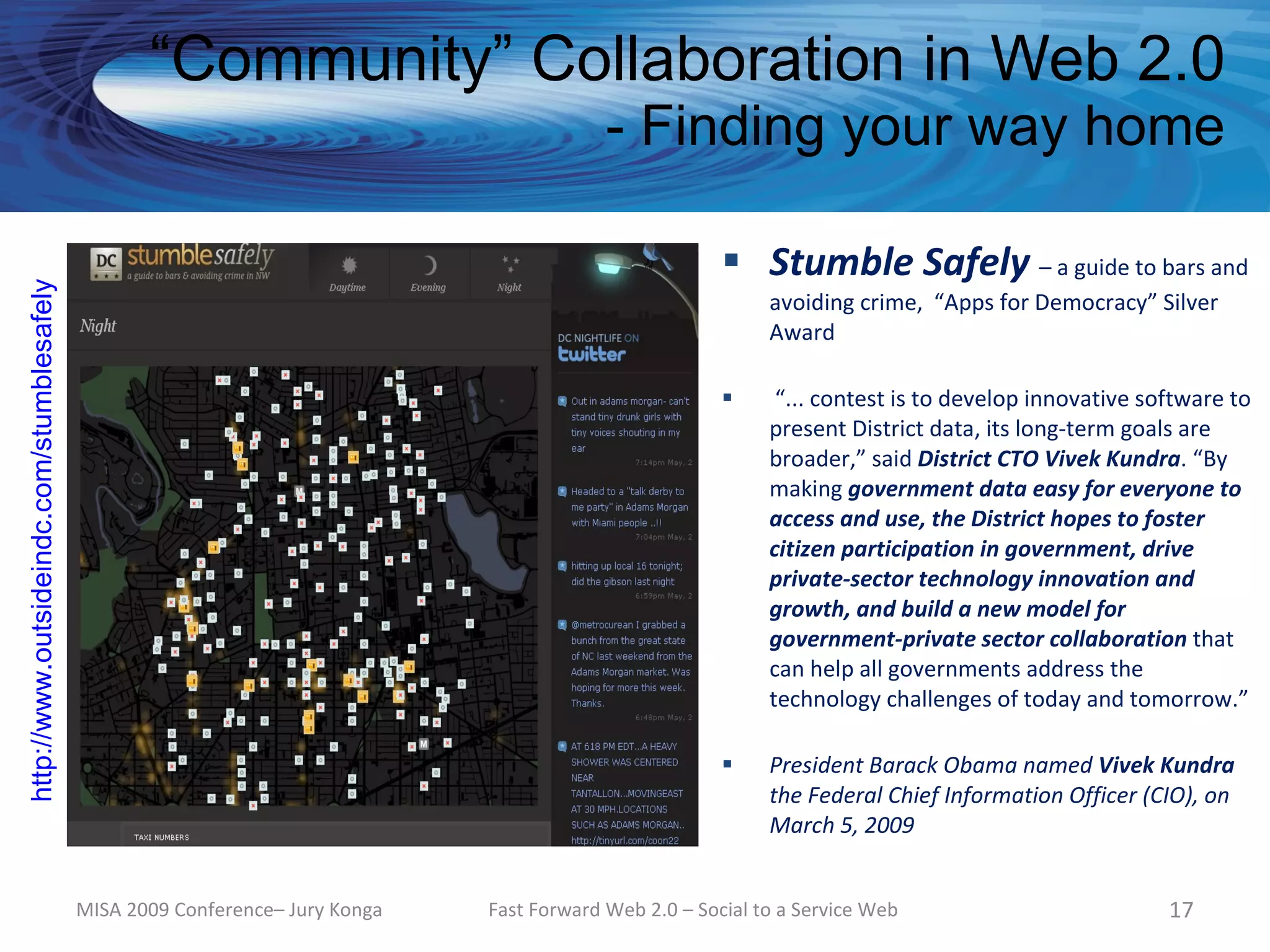 “Community” Collaboration in Web 2.0
                                                                                           - Finding your way home

                                                                                                         Stumble Safely – a guide to bars and
http://www.outsideindc.com/stumblesafely




                                                                                                             avoiding crime, “Apps for Democracy” Silver
                                                                                                             Award

                                                                                                             “... contest is to develop innovative software to
                                                                                                             present District data, its long-term goals are
                                                                                                             broader,” said District CTO Vivek Kundra. “By
                                                                                                             making government data easy for everyone to
                                                                                                             access and use, the District hopes to foster
                                                                                                             citizen participation in government, drive
                                                                                                             private-sector technology innovation and
                                                                                                             growth, and build a new model for
                                                                                                             government-private sector collaboration that
                                                                                                             can help all governments address the
                                                                                                             technology challenges of today and tomorrow.”

                                                                                                            President Barack Obama named Vivek Kundra
                                                                                                             the Federal Chief Information Officer (CIO), on
                                                                                                             March 5, 2009


                                           MISA 2009 Conference– Jury Konga   Fast Forward Web 2.0 – Social to a Service Web                          17
 