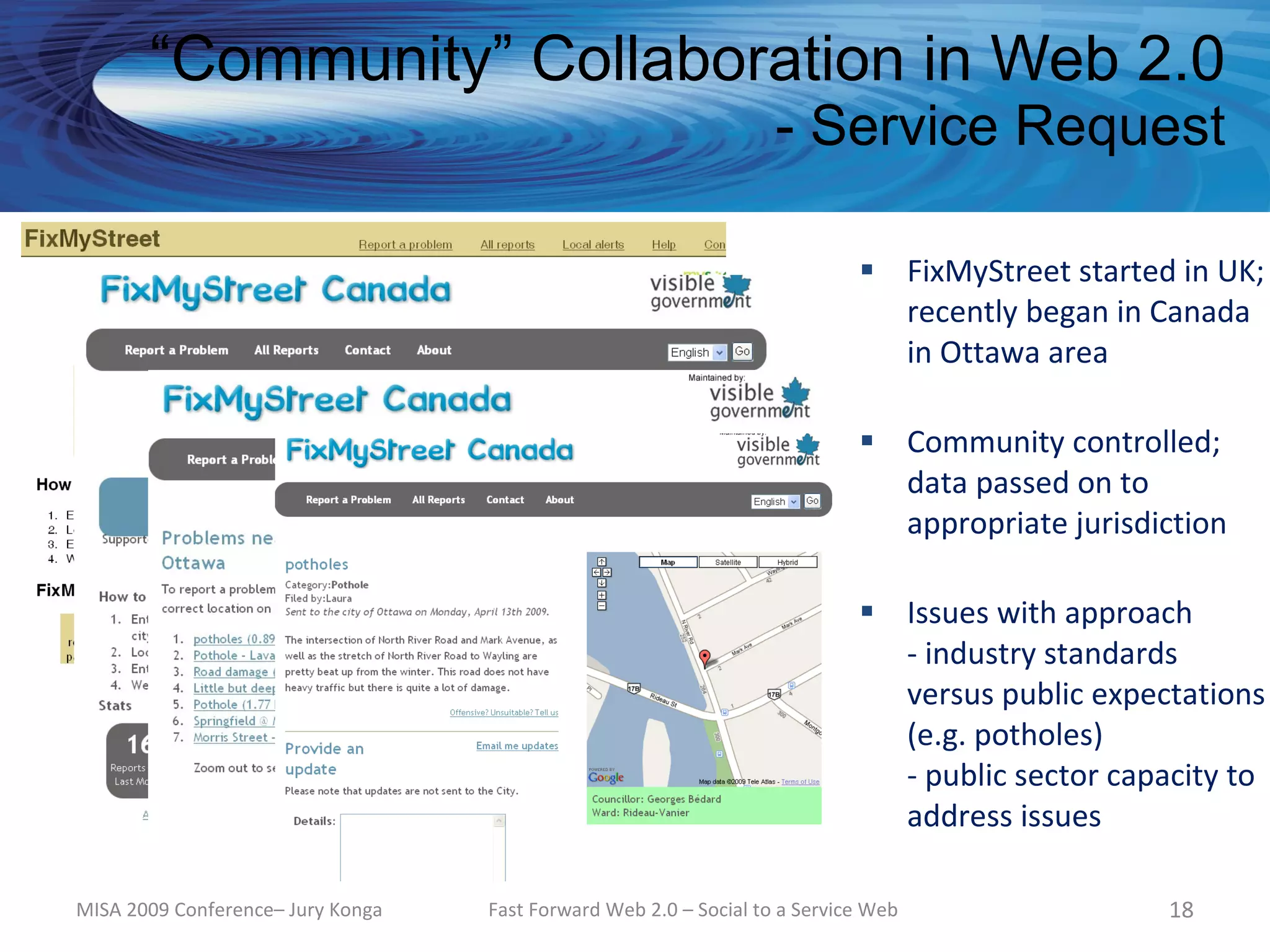 “Community” Collaboration in Web 2.0
                                                                   - Service Request

                                                                             FixMyStreet started in UK;
                                                                              recently began in Canada
                                                                              in Ottawa area

                                                                             Community controlled;
                                                                              data passed on to
                                                                              appropriate jurisdiction

                                                                             Issues with approach
                                                                              - industry standards
                                                                              versus public expectations
                                                                              (e.g. potholes)
                                                                              - public sector capacity to
                                                                              address issues

MISA 2009 Conference– Jury Konga   Fast Forward Web 2.0 – Social to a Service Web                 18
 