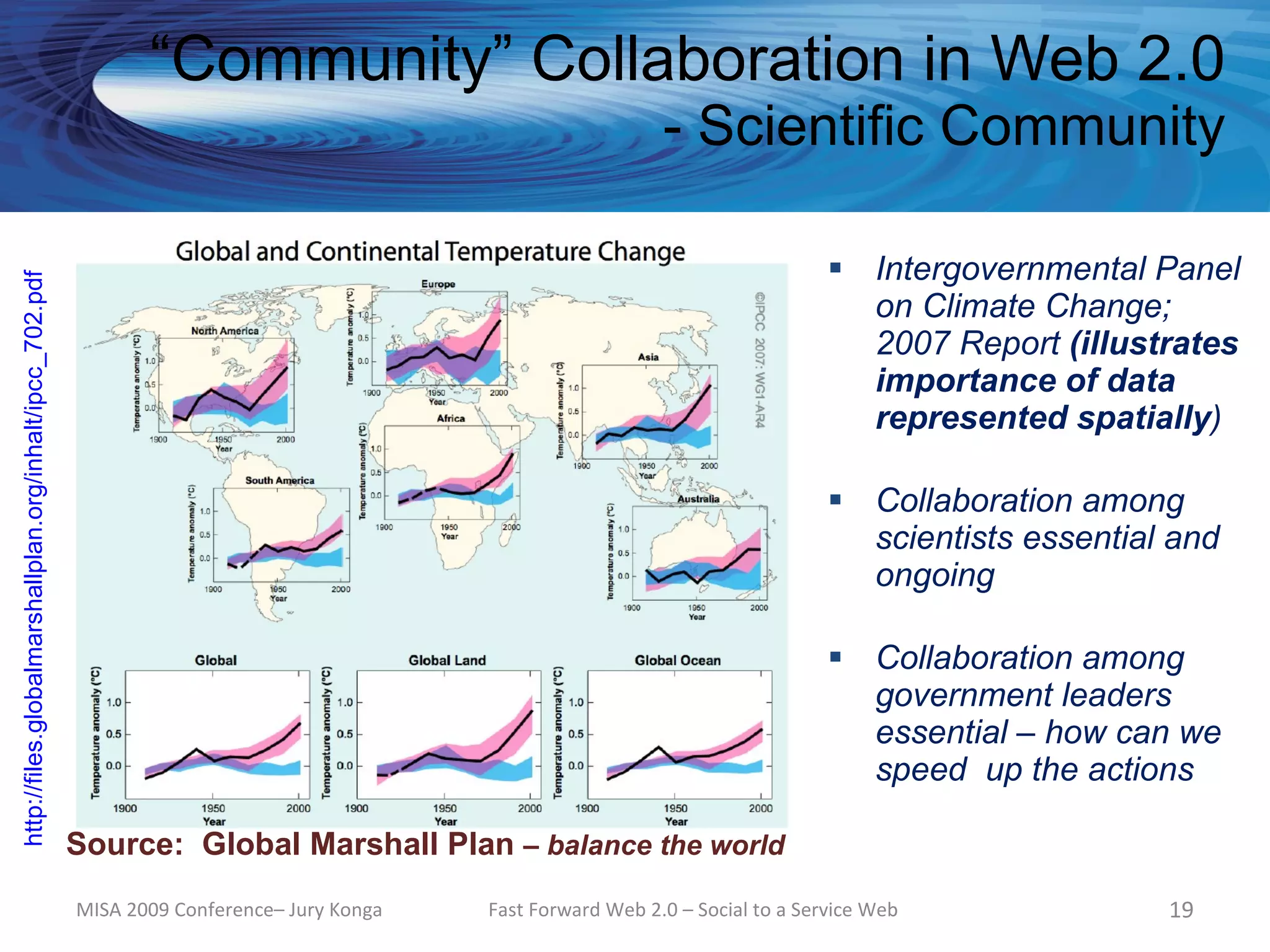 “Community” Collaboration in Web 2.0
                                                                                                                - Scientific Community

                                                                                                                                    Intergovernmental Panel
http://files.globalmarshallplan.org/inhalt/ipcc_702.pdf




                                                                                                                                     on Climate Change;
                                                                                                                                     2007 Report (illustrates
                                                                                                                                     importance of data
                                                                                                                                     represented spatially)

                                                                                                                                    Collaboration among
                                                                                                                                     scientists essential and
                                                                                                                                     ongoing

                                                                                                                                    Collaboration among
                                                                                                                                     government leaders
                                                                                                                                     essential – how can we
                                                                                                                                     speed up the actions

                                                          Source: Global Marshall Plan – balance the world
                                                          MISA 2009 Conference– Jury Konga   Fast Forward Web 2.0 – Social to a Service Web              19
 