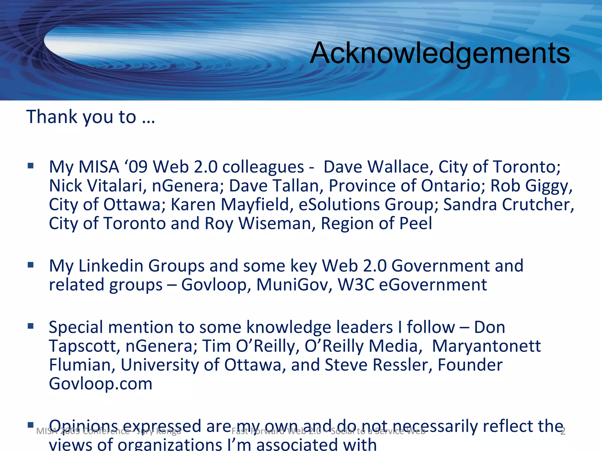 Acknowledgements
Thank you to …

 My MISA ‘09 Web 2.0 colleagues - Dave Wallace, City of Toronto;
  Nick Vitalari, nGenera; Dave Tallan, Province of Ontario; Rob Giggy,
  City of Ottawa; Karen Mayfield, eSolutions Group; Sandra Crutcher,
  City of Toronto and Roy Wiseman, Region of Peel

 My Linkedin Groups and some key Web 2.0 Government and
  related groups – Govloop, MuniGov, W3C eGovernment

 Special mention to some knowledge leaders I follow – Don
  Tapscott, nGenera; Tim O’Reilly, O’Reilly Media, Maryantonett
  Flumian, University of Ottawa, and Steve Ressler, Founder
  Govloop.com

 MISA 2009 Conference– Jury Konga areFast Forward WebandSocial to a Service Web
    Opinions expressed                 my own 2.0 – do not necessarily reflect the2
    views of organizations I’m associated with
 