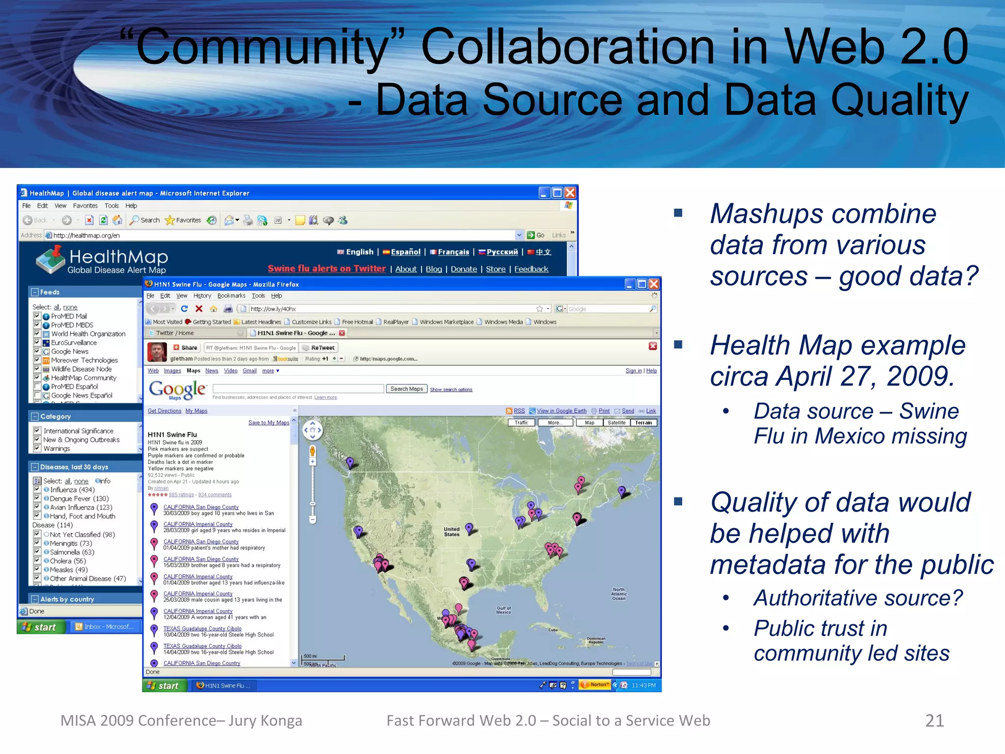 “Community” Collaboration in Web 2.0
                                   - Data Source and Data Quality

                                                                             Mashups combine
                                                                              data from various
                                                                              sources – good data?

                                                                             Health Map example
                                                                              circa April 27, 2009.
                                                                                     •   Data source – Swine
                                                                                         Flu in Mexico missing


                                                                             Quality of data would
                                                                              be helped with
                                                                              metadata for the public
                                                                                     •   Authoritative source?
                                                                                     •   Public trust in
                                                                                         community led sites

MISA 2009 Conference– Jury Konga    Fast Forward Web 2.0 – Social to a Service Web                        21
 