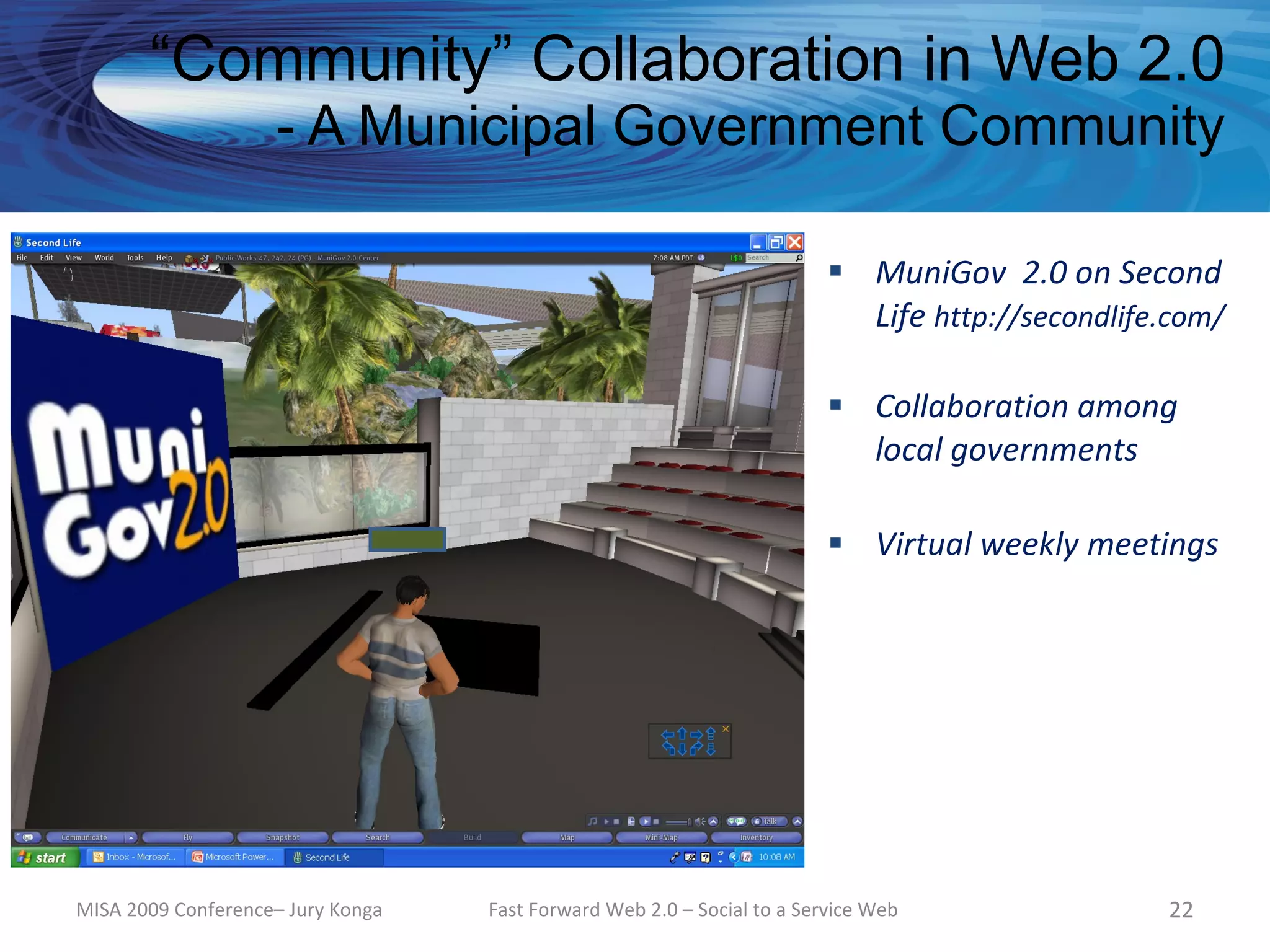 “Community” Collaboration in Web 2.0
                    - A Municipal Government Community

                                                                          MuniGov 2.0 on Second
                                                                           Life http://secondlife.com/

                                                                          Collaboration among
                                                                           local governments

                                                                          Virtual weekly meetings




MISA 2009 Conference– Jury Konga   Fast Forward Web 2.0 – Social to a Service Web                22
 