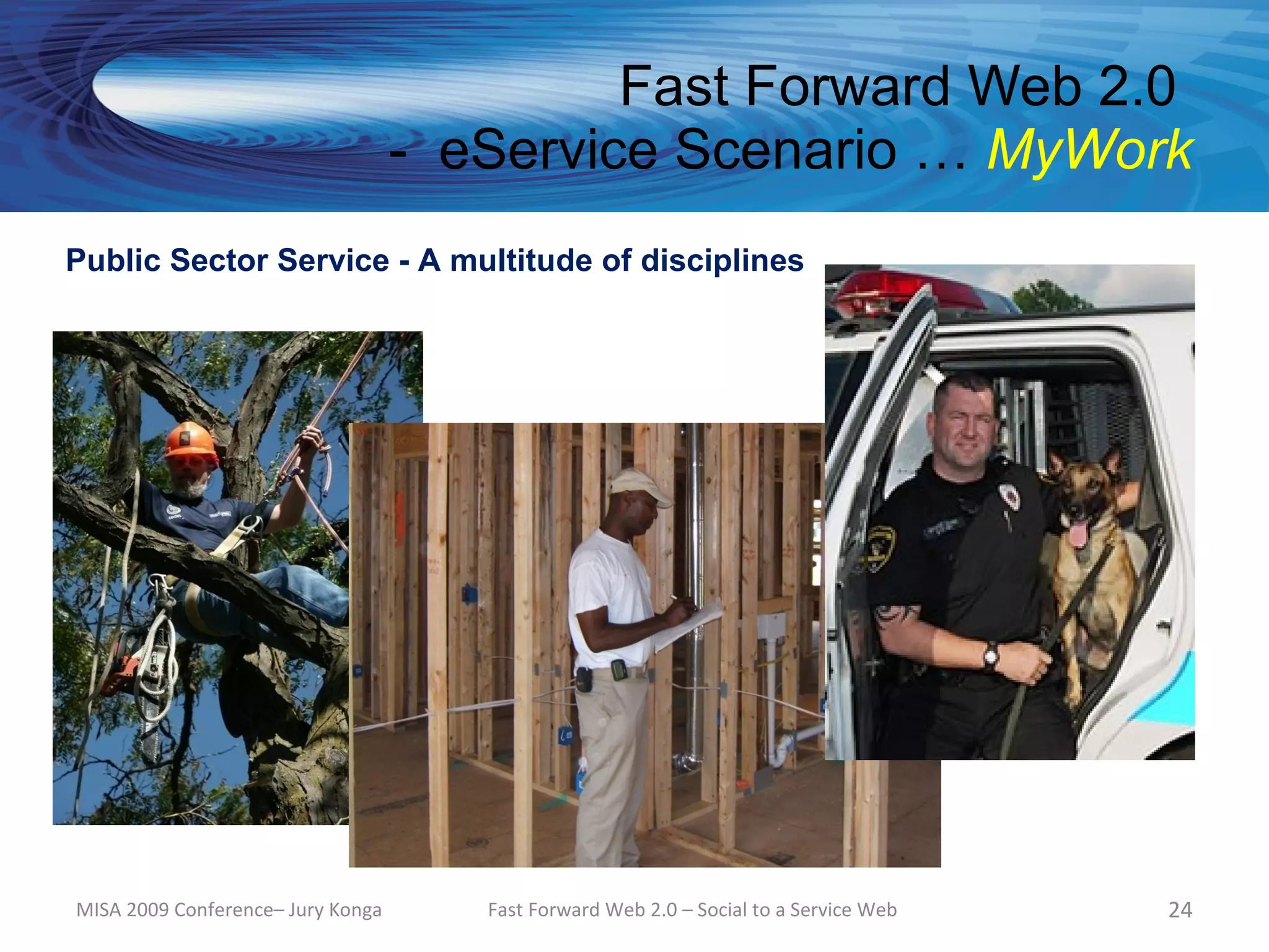 Fast Forward Web 2.0
                                   - eService Scenario … MyWork
Public Sector Service - A multitude of disciplines




MISA 2009 Conference– Jury Konga      Fast Forward Web 2.0 – Social to a Service Web   24
 