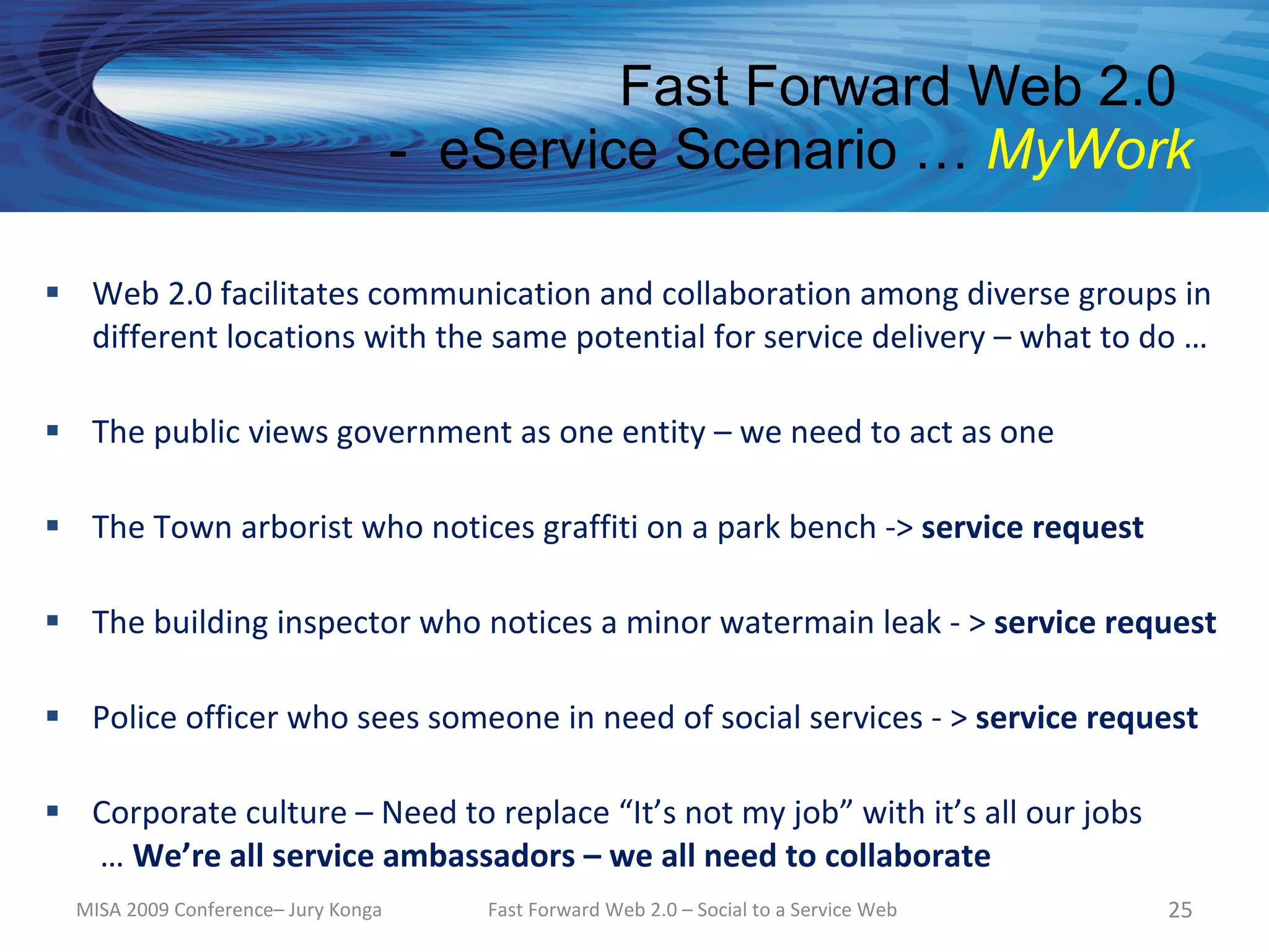 Fast Forward Web 2.0
                                     - eService Scenario … MyWork

 Web 2.0 facilitates communication and collaboration among diverse groups in
  different locations with the same potential for service delivery – what to do …

 The public views government as one entity – we need to act as one

 The Town arborist who notices graffiti on a park bench -> service request

 The building inspector who notices a minor watermain leak - > service request

 Police officer who sees someone in need of social services - > service request

 Corporate culture – Need to replace “It’s not my job” with it’s all our jobs
  … We’re all service ambassadors – we all need to collaborate
  MISA 2009 Conference– Jury Konga      Fast Forward Web 2.0 – Social to a Service Web   25
 