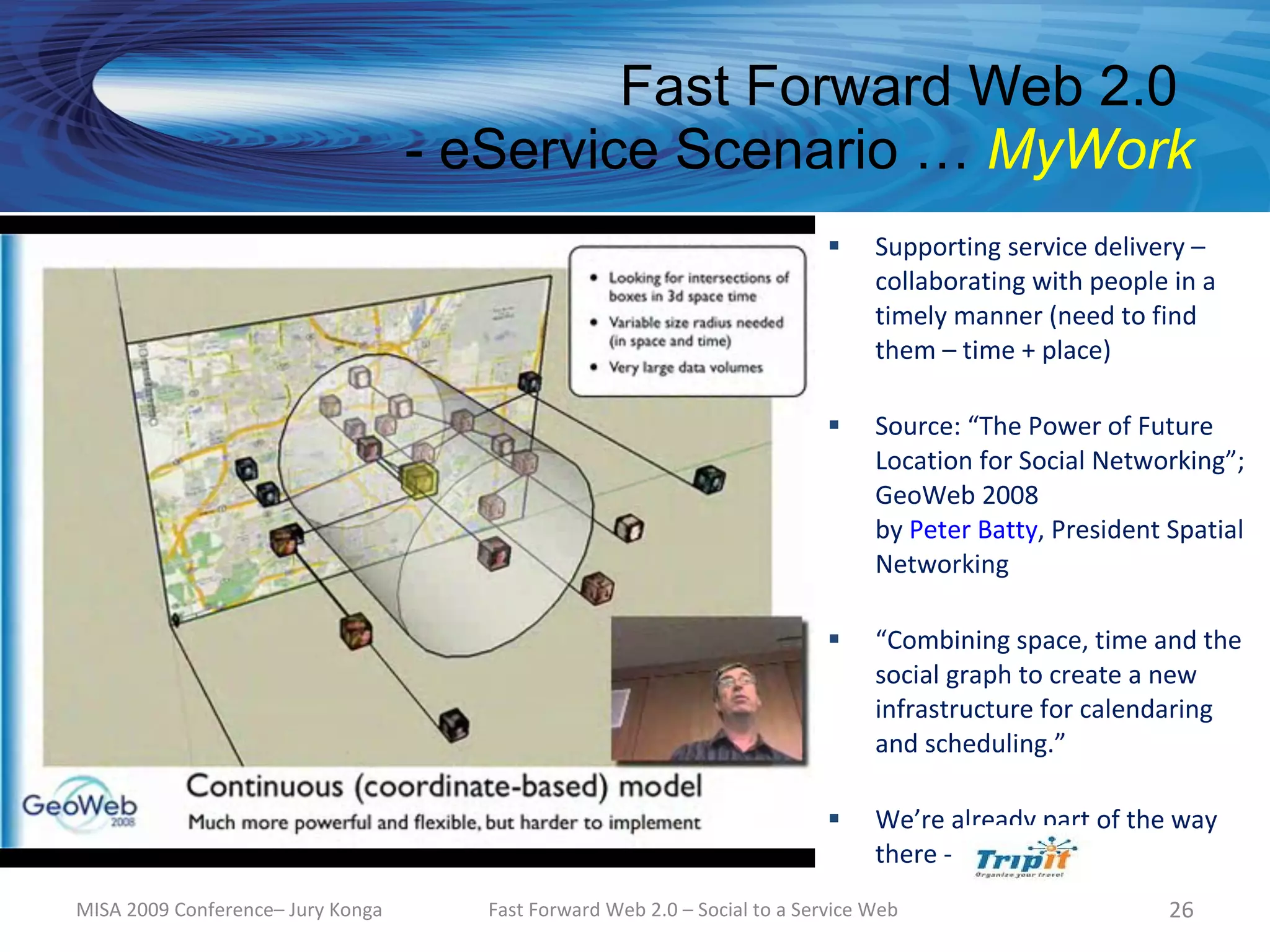 Fast Forward Web 2.0
                                   - eService Scenario … MyWork
                                                                                Supporting service delivery –
                                                                                 collaborating with people in a
                                                                                 timely manner (need to find
                                                                                 them – time + place)

                                                                                Source: “The Power of Future
                                                                                 Location for Social Networking”;
                                                                                 GeoWeb 2008
                                                                                 by Peter Batty, President Spatial
                                                                                 Networking

                                                                                “Combining space, time and the
                                                                                 social graph to create a new
                                                                                 infrastructure for calendaring
                                                                                 and scheduling.”

                                                                                We’re already part of the way
                                                                                 there -
MISA 2009 Conference– Jury Konga      Fast Forward Web 2.0 – Social to a Service Web                       26
 