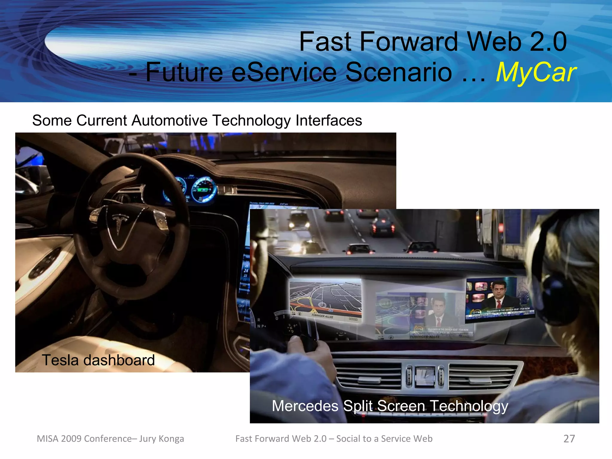 Fast Forward Web 2.0
                   - Future eService Scenario … MyCar
Some Current Automotive Technology Interfaces




 Tesla dashboard

                                           Mercedes Split Screen Technology

MISA 2009 Conference– Jury Konga   Fast Forward Web 2.0 – Social to a Service Web   27
 