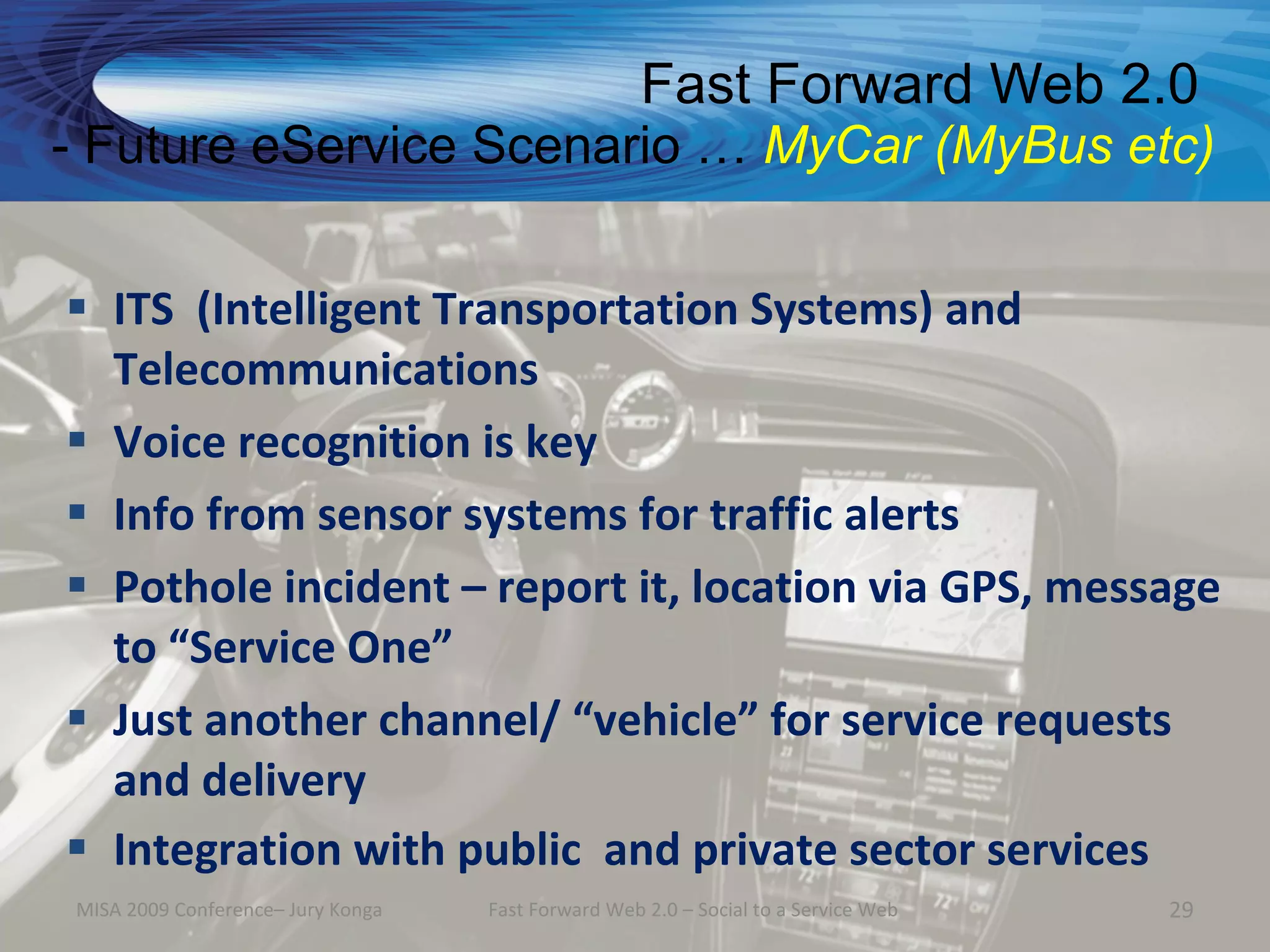 Fast Forward Web 2.0
- Future eService Scenario … MyCar (MyBus etc)


 ITS (Intelligent Transportation Systems) and
  Telecommunications
 Voice recognition is key
 Info from sensor systems for traffic alerts
 Pothole incident – report it, location via GPS, message
  to “Service One”
 Just another channel/ “vehicle” for service requests
  and delivery
 Integration with public and private sector services
MISA 2009 Conference– Jury Konga   Fast Forward Web 2.0 – Social to a Service Web   29
 