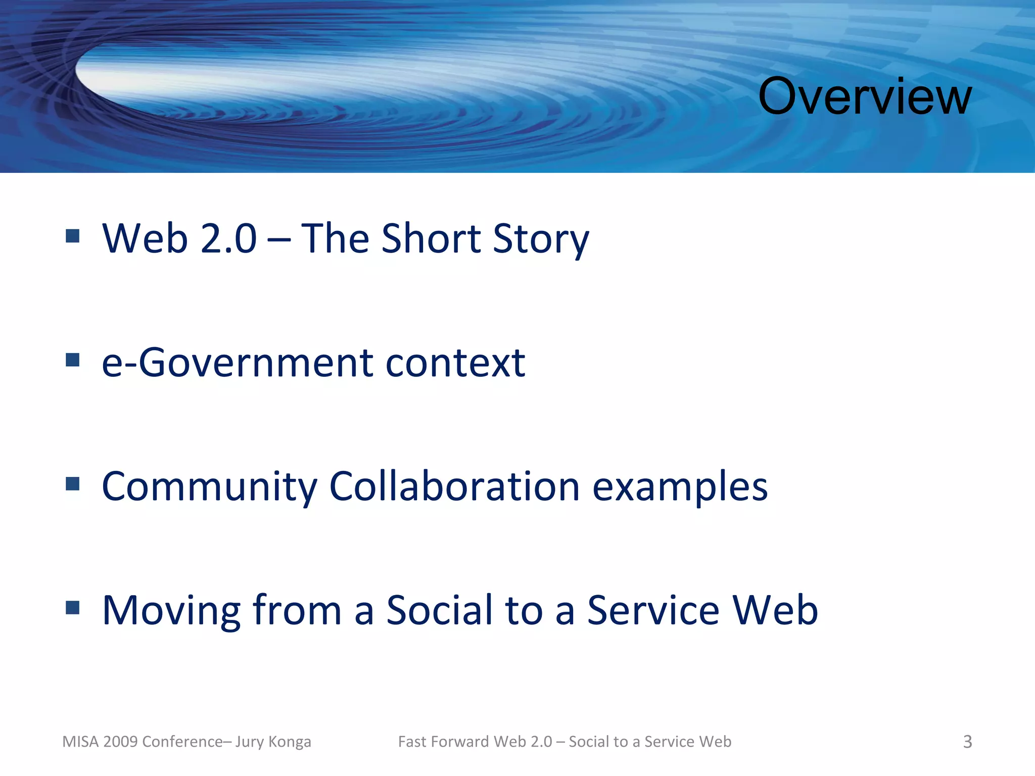 Overview

 Web 2.0 – The Short Story

 e-Government context

 Community Collaboration examples

 Moving from a Social to a Service Web

MISA 2009 Conference– Jury Konga   Fast Forward Web 2.0 – Social to a Service Web          3
 