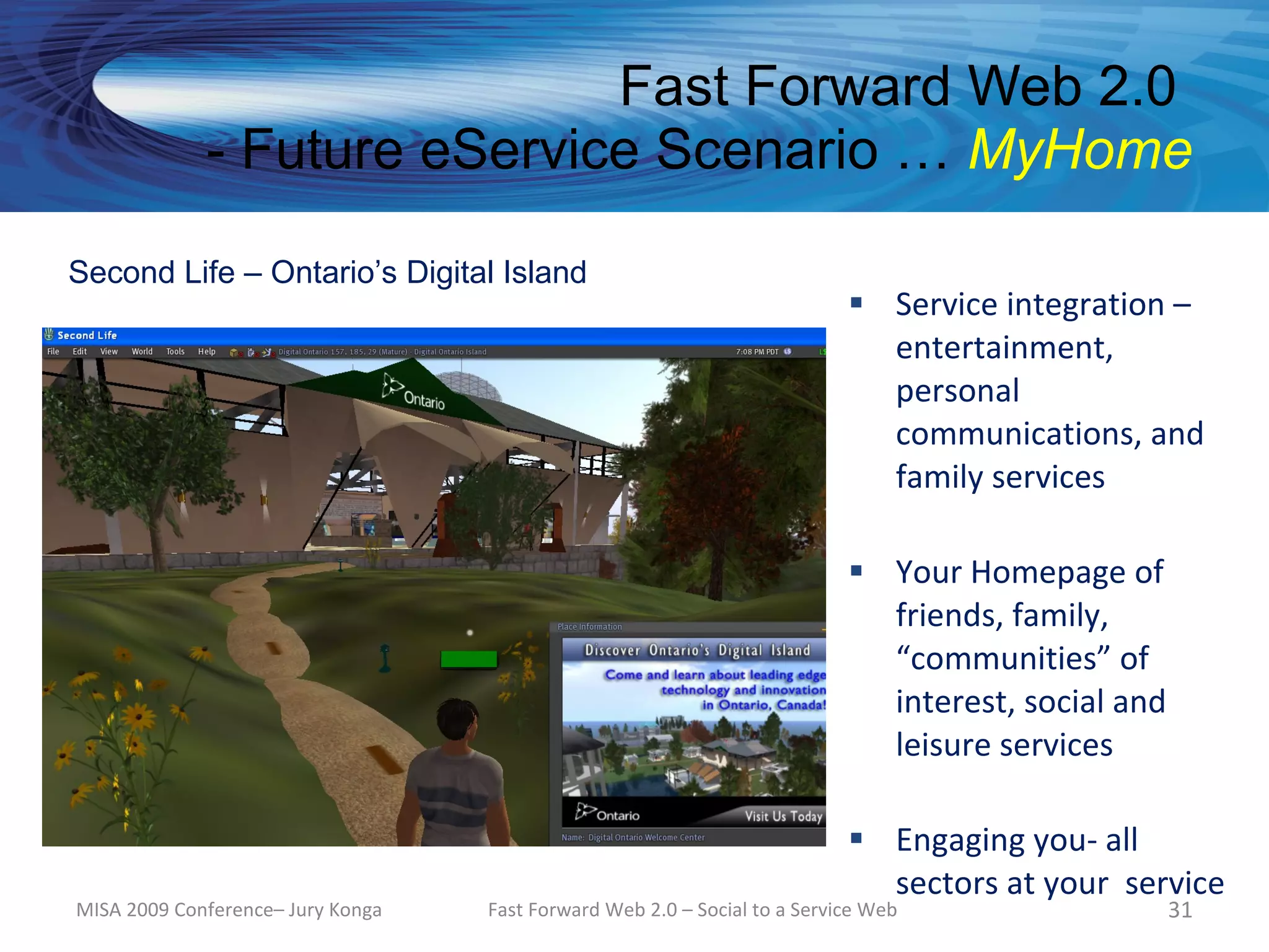 Fast Forward Web 2.0
             - Future eService Scenario … MyHome

Second Life – Ontario’s Digital Island
                                                                            Service integration –
                                                                             entertainment,
                                                                             personal
                                                                             communications, and
                                                                             family services

                                                                            Your Homepage of
                                                                             friends, family,
                                                                             “communities” of
                                                                             interest, social and
                                                                             leisure services

                                                                            Engaging you- all
                                                                             sectors at your service
MISA 2009 Conference– Jury Konga   Fast Forward Web 2.0 – Social to a Service Web                   31
 