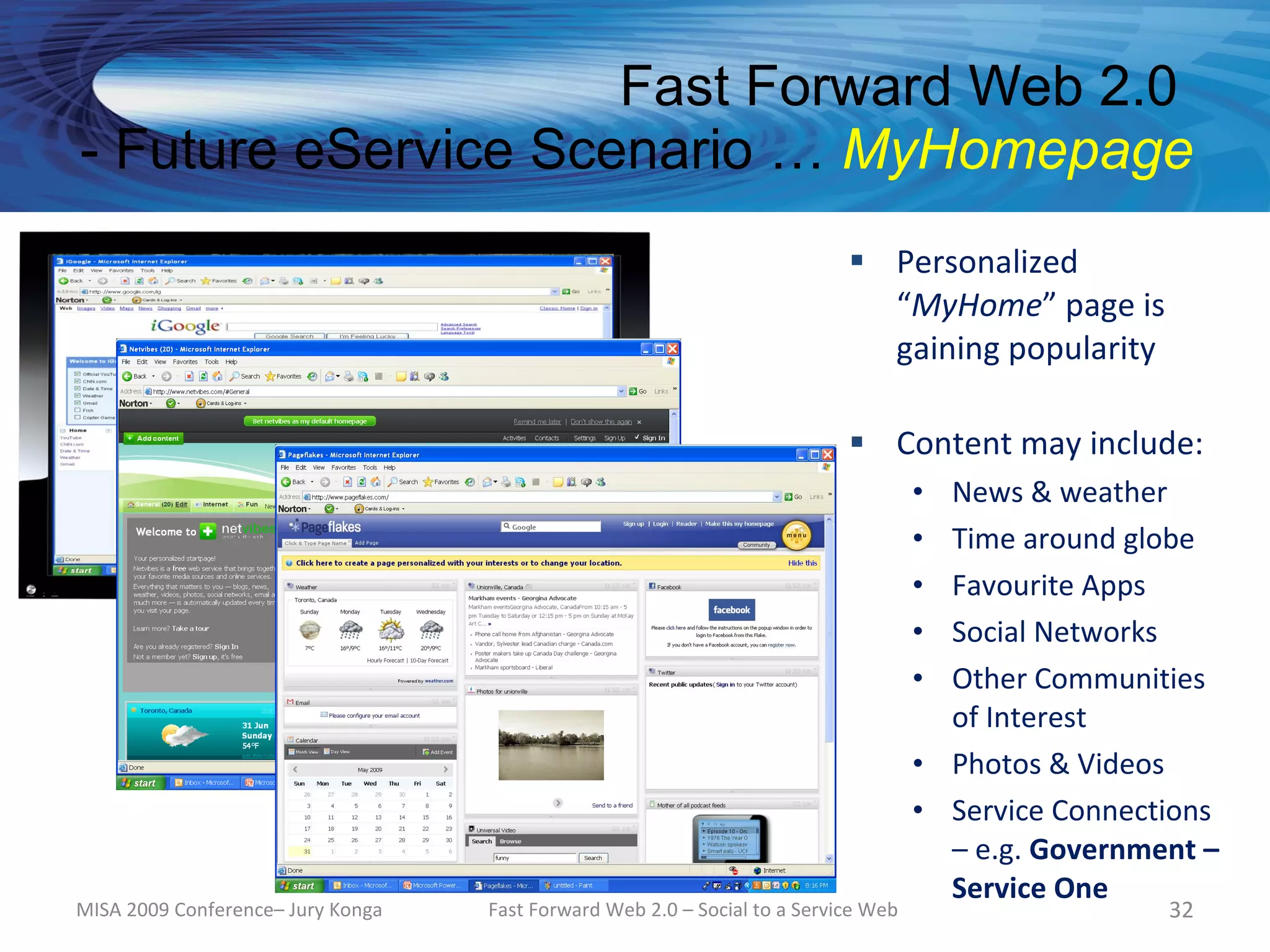 Fast Forward Web 2.0
- Future eService Scenario … MyHomepage
                                                                            Personalized
                                                                             “MyHome” page is
                                                                             gaining popularity

                                                                            Content may include:
                                                                                    • News & weather
                                                                                    • Time around globe
                                                                                    • Favourite Apps
                                                                                    • Social Networks
                                                                                    • Other Communities
                                                                                      of Interest
                                                                                    • Photos & Videos
                                                                                    • Service Connections
                                                                                      – e.g. Government –
                                                                                      Service One
MISA 2009 Conference– Jury Konga   Fast Forward Web 2.0 – Social to a Service Web                    32
 