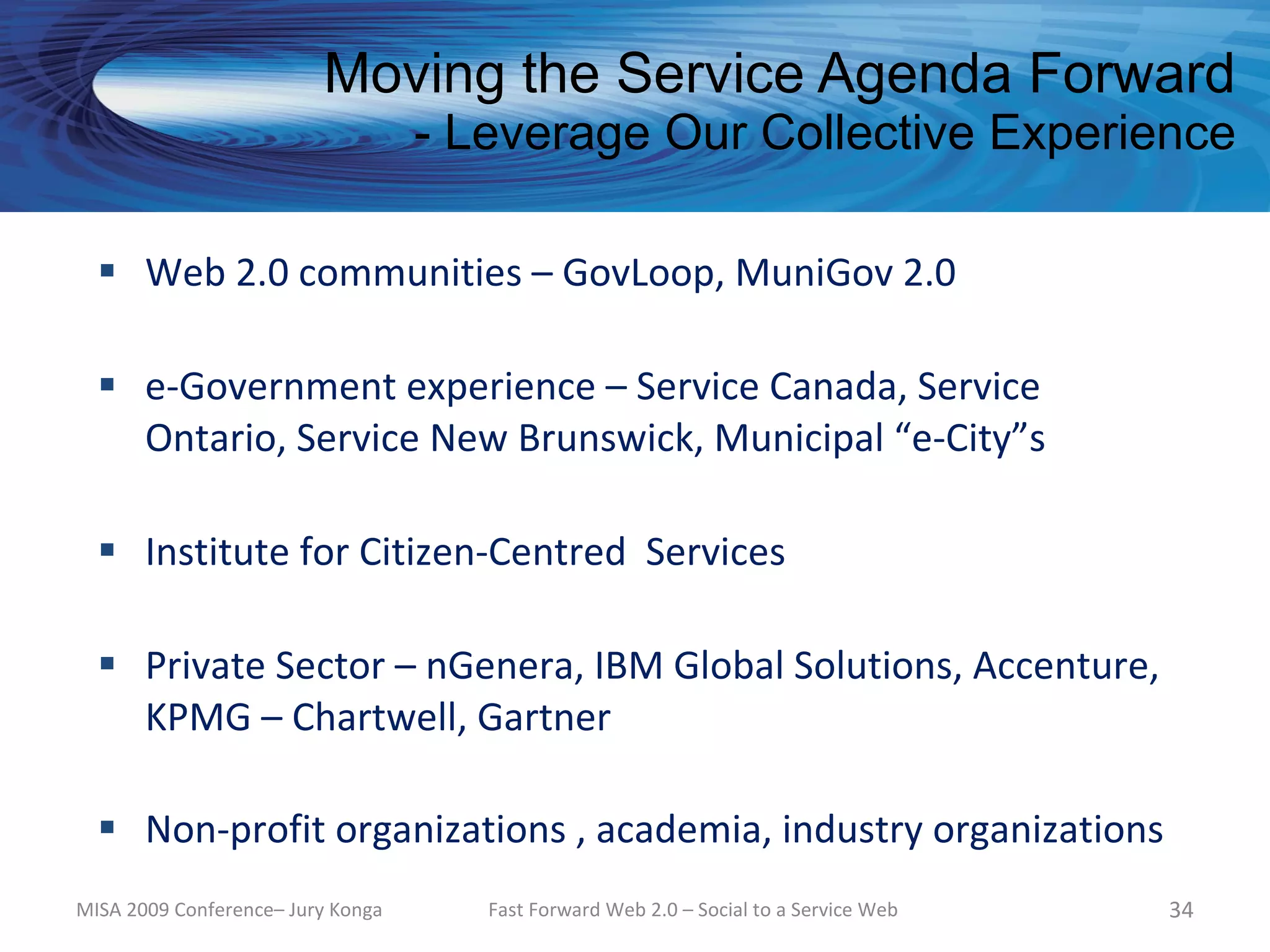 Moving the Service Agenda Forward
                                   - Leverage Our Collective Experience

   Web 2.0 communities – GovLoop, MuniGov 2.0

   e-Government experience – Service Canada, Service
    Ontario, Service New Brunswick, Municipal “e-City”s

   Institute for Citizen-Centred Services

   Private Sector – nGenera, IBM Global Solutions, Accenture,
    KPMG – Chartwell, Gartner

   Non-profit organizations , academia, industry organizations
MISA 2009 Conference– Jury Konga      Fast Forward Web 2.0 – Social to a Service Web   34
 