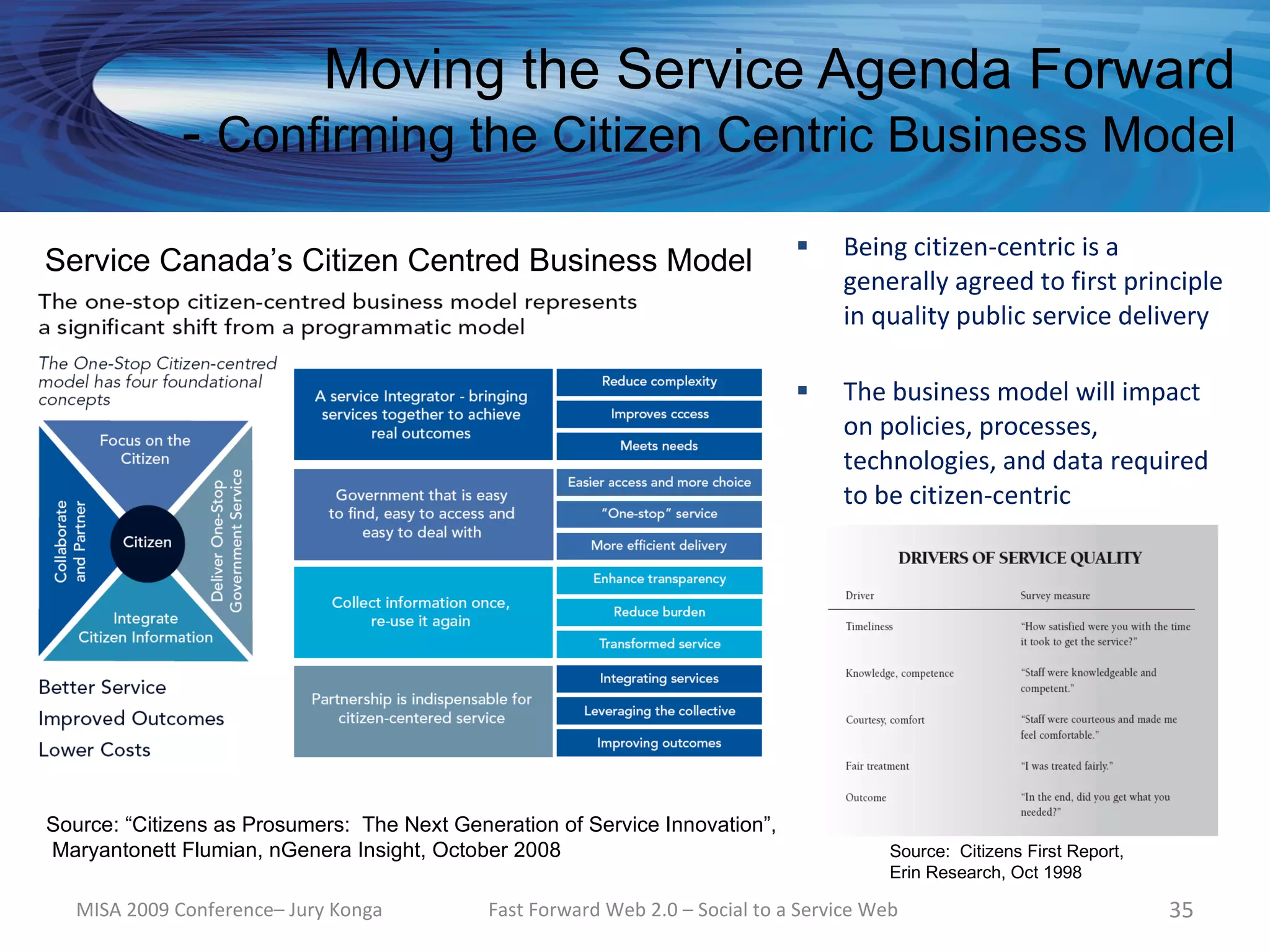 Moving the Service Agenda Forward
              - Confirming the Citizen Centric Business Model
                                                                                   Being citizen-centric is a
Service Canada’s Citizen Centred Business Model
                                                                                    generally agreed to first principle
                                                                                    in quality public service delivery

                                                                                   The business model will impact
                                                                                    on policies, processes,
                                                                                    technologies, and data required
                                                                                    to be citizen-centric




Source: “Citizens as Prosumers: The Next Generation of Service Innovation”,
Maryantonett Flumian, nGenera Insight, October 2008                                       Source: Citizens First Report,
                                                                                          Erin Research, Oct 1998

   MISA 2009 Conference– Jury Konga          Fast Forward Web 2.0 – Social to a Service Web                                35
 