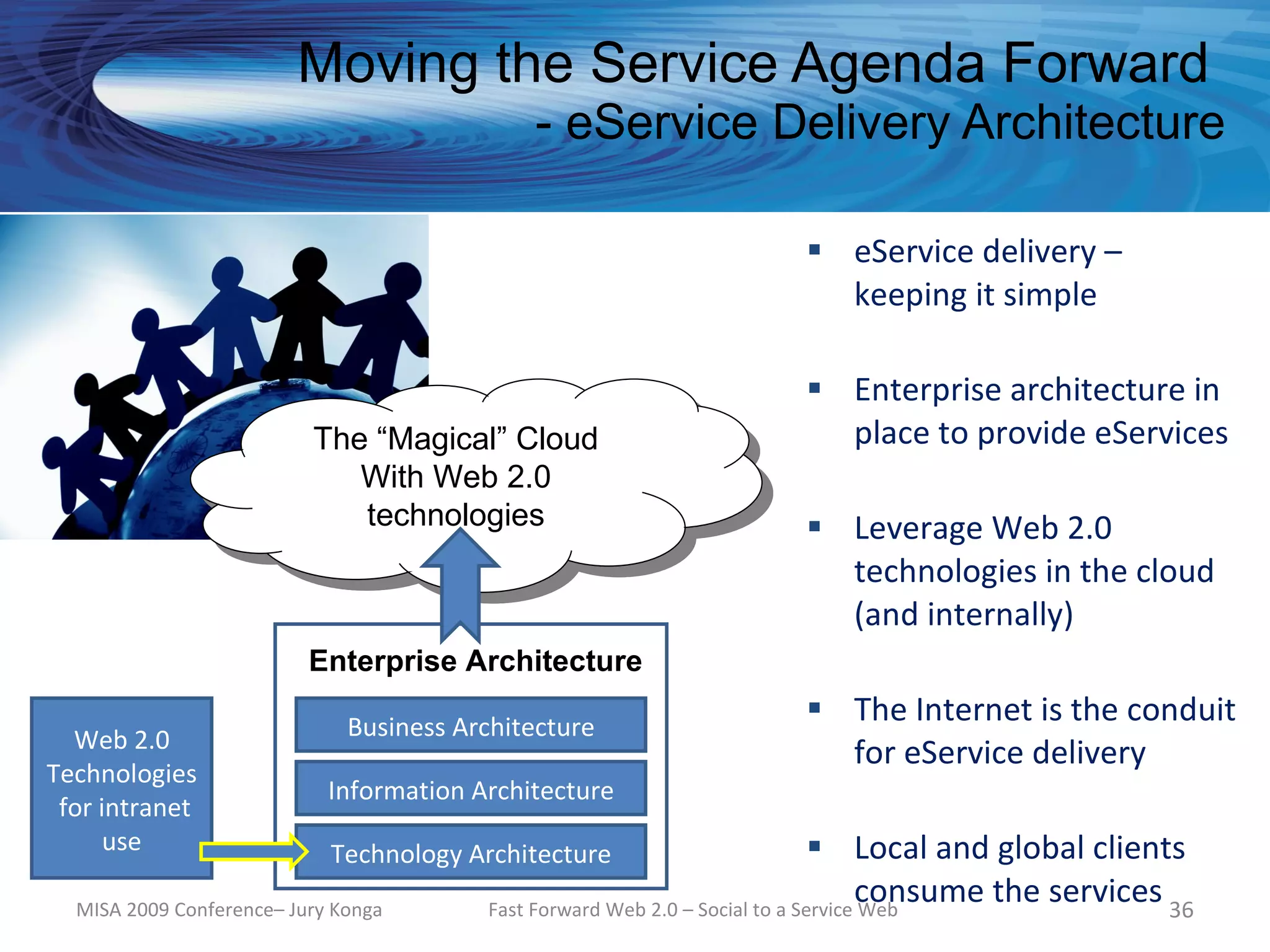 Moving the Service Agenda Forward
                                             - eService Delivery Architecture

                                                                       eService delivery –
                                                                        keeping it simple

                                                                       Enterprise architecture in
                          The “Magical” Cloud                           place to provide eServices
                             With Web 2.0
                             technologies                              Leverage Web 2.0
                                                                        technologies in the cloud
                                                                        (and internally)
                          Enterprise Architecture

                              Business Architecture
                                                                       The Internet is the conduit
  Web 2.0
                                                                        for eService delivery
Technologies
                            Information Architecture
 for intranet
      use                   Technology Architecture                            Local and global clients
  MISA 2009 Conference– Jury Konga
                                                                                   consume the services 36
                                         Fast Forward Web 2.0 – Social to a Service Web
 