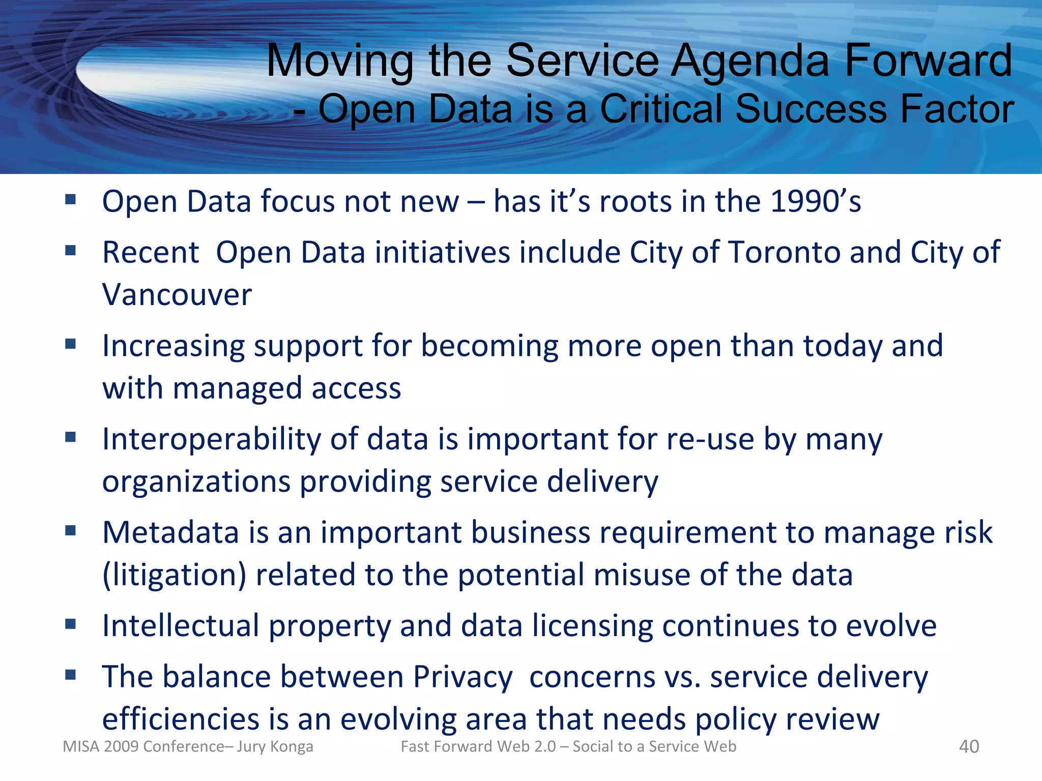 Moving the Service Agenda Forward
                             - Open Data is a Critical Success Factor

 Open Data focus not new – has it’s roots in the 1990’s
 Recent Open Data initiatives include City of Toronto and City of
  Vancouver
 Increasing support for becoming more open than today and
  with managed access
 Interoperability of data is important for re-use by many
  organizations providing service delivery
 Metadata is an important business requirement to manage risk
  (litigation) related to the potential misuse of the data
 Intellectual property and data licensing continues to evolve
 The balance between Privacy concerns vs. service delivery
  efficiencies is an evolving area that needs policy review
MISA 2009 Conference– Jury Konga   Fast Forward Web 2.0 – Social to a Service Web   40
 