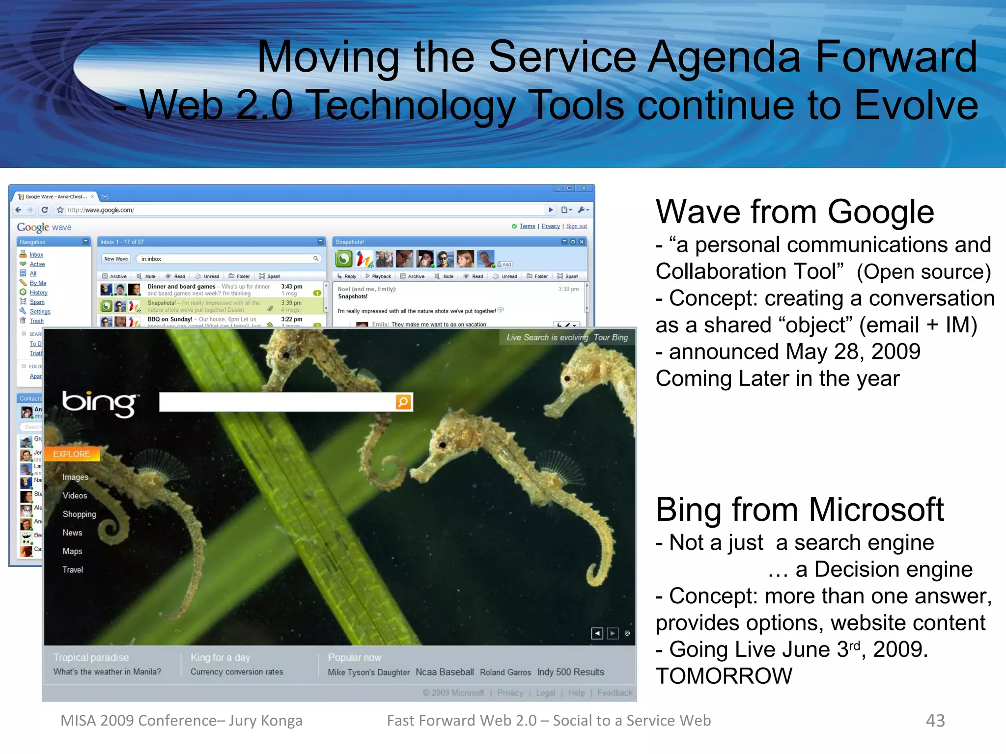 Moving the Service Agenda Forward
      - Web 2.0 Technology Tools continue to Evolve

                                                                         Wave from Google
                                                                         - “a personal communications and
                                                                         Collaboration Tool” (Open source)
                                                                         - Concept: creating a conversation
                                                                         as a shared “object” (email + IM)
                                                                         - announced May 28, 2009
                                                                         Coming Later in the year




                                                                         Bing from Microsoft
                                                                         - Not a just a search engine
                                                                                     … a Decision engine
                                                                         - Concept: more than one answer,
                                                                         provides options, website content
                                                                         - Going Live June 3rd, 2009.
                                                                         TOMORROW
MISA 2009 Conference– Jury Konga   Fast Forward Web 2.0 – Social to a Service Web                   43
 