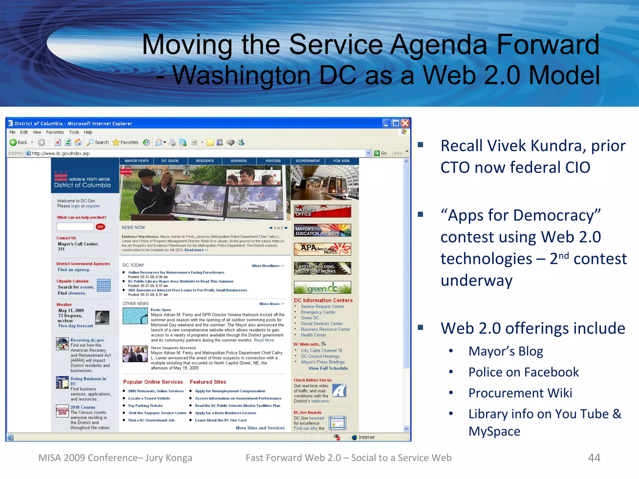 Moving the Service Agenda Forward
                        - Washington DC as a Web 2.0 Model

                                                                          Recall Vivek Kundra, prior
                                                                           CTO now federal CIO

                                                                          “Apps for Democracy”
                                                                           contest using Web 2.0
                                                                           technologies – 2nd contest
                                                                           underway

                                                                          Web 2.0 offerings include
                                                                                •   Mayor’s Blog
                                                                                •   Police on Facebook
                                                                                •   Procurement Wiki
                                                                                •   Library info on You Tube &
                                                                                    MySpace
MISA 2009 Conference– Jury Konga   Fast Forward Web 2.0 – Social to a Service Web                       44
 