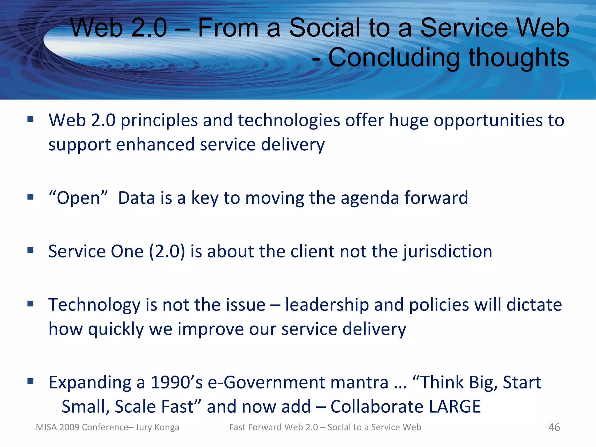 Web 2.0 – From a Social to a Service Web
                          - Concluding thoughts

 Web 2.0 principles and technologies offer huge opportunities to
  support enhanced service delivery

 “Open” Data is a key to moving the agenda forward

 Service One (2.0) is about the client not the jurisdiction

 Technology is not the issue – leadership and policies will dictate
  how quickly we improve our service delivery

 Expanding a 1990’s e-Government mantra … “Think Big, Start
   Small, Scale Fast” and now add – Collaborate LARGE
 MISA 2009 Conference– Jury Konga   Fast Forward Web 2.0 – Social to a Service Web   46
 